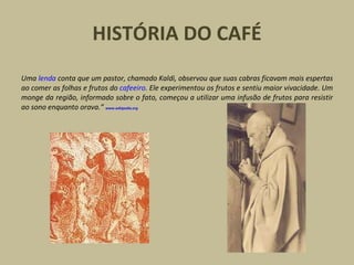HISTÓRIA DO CAFÉ
Uma lenda conta que um pastor, chamado Kaldi, observou que suas cabras ficavam mais espertas
ao comer as folhas e frutos do cafeeiro. Ele experimentou os frutos e sentiu maior vivacidade. Um
monge da região, informado sobre o fato, começou a utilizar uma infusão de frutos para resistir
ao sono enquanto orava.” www.wikipedia.org
 
