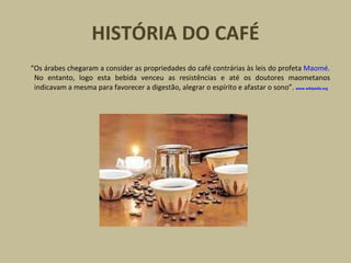 HISTÓRIA DO CAFÉ
“Os árabes chegaram a consider as propriedades do café contrárias às leis do profeta Maomé.
No entanto, logo esta bebida venceu as resistências e até os doutores maometanos
indicavam a mesma para favorecer a digestão, alegrar o espírito e afastar o sono”. www.wikipedia.org
 