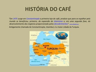 HISTÓRIA DO CAFÉ
“Em 1475 surge em Constantinopla a primeira loja de café, produto que para se espalhar pelo
mundo se beneficiou, primeiro, da expansão do Islamismo e, em uma segunda fase, do
desenvolvimento dos negócios proporcionado pelos descobrimentos”. www.wikipedia.org
Antigamente chamada de Constantinopla, Istambul, é a maior cidade da Turquia.
 