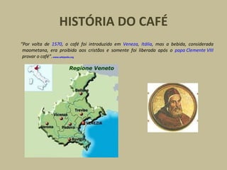 HISTÓRIA DO CAFÉ
“Por volta de 1570, o café foi introduzido em Veneza, Itália, mas a bebida, considerada
maometana, era proibida aos cristãos e somente foi liberada após o papa Clemente VIII
provar o café”.www.wikipedia.org
 