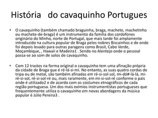História do cavaquinho Portugues
• O cavaquinho (também chamado braguinha, braga, machete, machetinho
ou machete-de-braga) é um instrumento da família dos cordofones
originário do Minho, norte de Portugal, que mais tarde foi amplamente
introduzido na cultura popular de Braga pelos nobres Biscainhos e de onde
foi depois levado para outras paragens como Brasil, Cabo Verde,
Moçambique, , Hawaii e Madeira1 . Sendo no Alentejo onde o pessoal
passa-se ao som de solos de cavaquinho.

• Com 12 trastos na forma original o cavaquinho tem uma afinação própria
da cidade de Braga que é ré-lá-si-mi. No entanto, as suas quatro cordas de
tripa ou de metal, são também afinadas em ré-si-sol-sol, mi-dó#-lá-lá, miré-si-sol, ré-si-sol-ré ou, mais raramente, em mi-si-sol-ré conforme o pais
onde é utilizado2 e de acordo com os costumes etnográficos de cada
região portuguesa. Um dos mais exímios instrumentistas portugueses que
frequentemente utiliza o cavaquinho em novas abordagens da música
popular é Júlio Pereira3 .

 