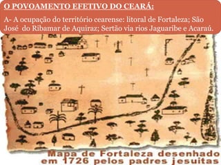 O POVOAMENTO EFETIVO DO CEARÁ:
A- A ocupação do território cearense: litoral de Fortaleza; São
José do Ribamar de Aquiraz; Sertão via rios Jaguaribe e Acaraú.
 