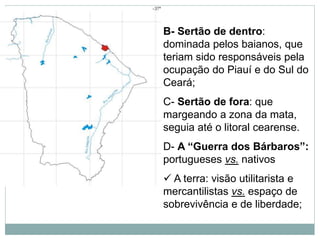 B- Sertão de dentro:
dominada pelos baianos, que
teriam sido responsáveis pela
ocupação do Piauí e do Sul do
Ceará;
C- Sertão de fora: que
margeando a zona da mata,
seguia até o litoral cearense.
D- A “Guerra dos Bárbaros”:
portugueses vs. nativos
 A terra: visão utilitarista e
mercantilistas vs. espaço de
sobrevivência e de liberdade;
 