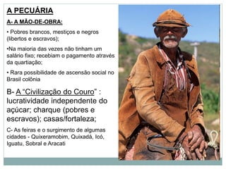 A PECUÁRIA
A- A MÃO-DE-OBRA:
• Pobres brancos, mestiços e negros
(libertos e escravos);
•Na maioria das vezes não tinham um
salário fixo; recebiam o pagamento através
da quartiação;
• Rara possibilidade de ascensão social no
Brasil colônia
B- A “Civilização do Couro” :
lucratividade independente do
açúcar; charque (pobres e
escravos); casas/fortaleza;
C- As feiras e o surgimento de algumas
cidades - Quixeramobim, Quixadá, Icó,
Iguatu, Sobral e Aracati
 
