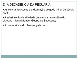 D- A DECADÊNCIA DA PECUÁRIA:
• As constantes secas e a dizimação do gado - final do século
XVIII;
• A substituição da atividade pecuarista pelo cultivo do
algodão – lucratividade- Guerra de Secessão;
• A concorrência do charque gaúcho.
 
