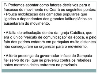 F- Podemos apontar como fatores decisivos para o
fracasso do movimento no Ceará os seguintes pontos:
• Pouca mobilização das camadas populares que
ligadas e dependentes dos grandes latifundiários se
ausentaram do movimento.
• A falta de articulação dentro da Igreja Católica, que
era o único “veículo de comunicação” da época, e pelo
fato dos padres estarem em paróquias muito distantes
não conseguiram se organizar para o movimento.
• A forte presença do governador Inácio de Sampaio
fiel servo do rei, que se preveniu contra os rebeldes
antes mesmos deles entrarem na província.
 