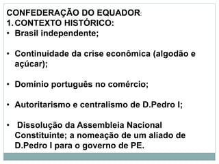 CONFEDERAÇÃO DO EQUADOR:
1.CONTEXTO HISTÓRICO:
• Brasil independente;
• Continuidade da crise econômica (algodão e
açúcar);
• Domínio português no comércio;
• Autoritarismo e centralismo de D.Pedro I;
• Dissolução da Assembleia Nacional
Constituinte; a nomeação de um aliado de
D.Pedro I para o governo de PE.
 