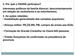 2. Por quê o CEARÁ participou?
Interesses políticos da família Alencar; descontentamento
em relação ao centralismo e ao autoritarismo.
3. As ações rebeldes:
• Insatisfação generalizada das camadas populares;
• Aliança militar: PE,CE,RN, PB; compra de armas aos EUA;
• Formação do Grande Conselho no Ceará-445 pessoas;
• Tristão Gonçalves foi confirmado na presidência da
província
 