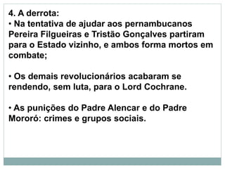 4. A derrota:
• Na tentativa de ajudar aos pernambucanos
Pereira Filgueiras e Tristão Gonçalves partiram
para o Estado vizinho, e ambos forma mortos em
combate;
• Os demais revolucionários acabaram se
rendendo, sem luta, para o Lord Cochrane.
• As punições do Padre Alencar e do Padre
Mororó: crimes e grupos sociais.
 