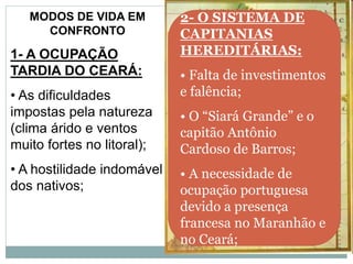 MODOS DE VIDA EM
CONFRONTO
1- A OCUPAÇÃO
TARDIA DO CEARÁ:
• As dificuldades
impostas pela natureza
(clima árido e ventos
muito fortes no litoral);
• A hostilidade indomável
dos nativos;
2- O SISTEMA DE
CAPITANIAS
HEREDITÁRIAS:
• Falta de investimentos
e falência;
• O “Siará Grande” e o
capitão Antônio
Cardoso de Barros;
• A necessidade de
ocupação portuguesa
devido a presença
francesa no Maranhão e
no Ceará;
 
