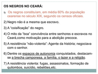 OS NEGROS NO CEARÁ:
1) Os negros constituíam, em média 60% da população
cearense no século XIX, segundo os censos oficiais.
2) Negro não é a mesma que escravo.
3) A “coisificação” do negro.
4) O mito da “boa” convivência entre senhores e escravos no
Ceará,como motivação para a abolição precoce.
5) A resistência “não-violenta”: Agente da história; negociava
com o senhor.
6) Dentre os espaços de autonomia conquistados, destacam-
se a brecha camponesa, a família, o lazer e a religião.
7) A resistência violenta: fugas, assassinatos, formação de
quilombos, suicídio, rebeliões,etc.
 