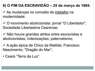 8) O FIM DA ESCRAVIDÃO – 25 de março de 1884:
 As mudanças no conceito de trabalho na
modernidade;
 O movimento abolicionista: jornal “O Libertador”;
Sociedade Libertadora Cearense;
 Não houve grandes atritos entre escravistas e
abolicionistas; indenizações; paternalismo;
 A ação épica de Chico da Matilde; Francisco
Nascimento; “Dragão do Mar”;
• Ceará “Terra da Luz”.
 