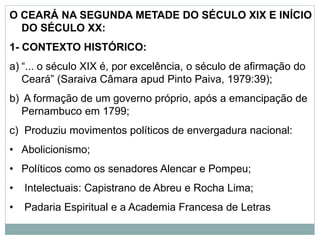 O CEARÁ NA SEGUNDA METADE DO SÉCULO XIX E INÍCIO
DO SÉCULO XX:
1- CONTEXTO HISTÓRICO:
a) “... o século XIX é, por excelência, o século de afirmação do
Ceará” (Saraiva Câmara apud Pinto Paiva, 1979:39);
b) A formação de um governo próprio, após a emancipação de
Pernambuco em 1799;
c) Produziu movimentos políticos de envergadura nacional:
• Abolicionismo;
• Políticos como os senadores Alencar e Pompeu;
• Intelectuais: Capistrano de Abreu e Rocha Lima;
• Padaria Espiritual e a Academia Francesa de Letras
 