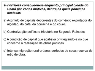 2- Fortaleza consolidou-se enquanto principal cidade do
Ceará por vários motivos, dentre os quais podemos
destacar:
a) Acúmulo de capitais decorrentes do comércio exportador do
algodão, do café, da borracha e do couro.
b) Centralização política e tributária no Segundo Reinado;
c) A condição de capital que acabava privilegiando-a no que
concerne a realização de obras públicas
d) Intensa migração rural-urbana; períodos de seca; reserva de
mão de obra.
 