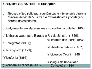4- SÍMBOLOS DA “BELLE ÉPOQUE”:
a) Nossas elites políticas, econômicas e intelectuais viram a
“necessidade” de “civilizar” e “domesticar” a população,
sobretudo os pobres.
b) Calçamento em algumas ruas do centro da cidade. (1856);
c) Linha de vapor para Europa e Rio de Janeiro. (1856);
d) Telégrafos (1881);
e) Novo porto (1891);
f) Telefonia (1893);
g)Academia Francesa -1872;
h) Instituto do Ceará- 1887;
i) Biblioteca pública -1867;
j) Liceu do Ceará- 1845;
l)Colégio da Imaculada
Conceição -1864;
 