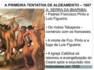 A PRIMEIRA TENTATIVA DE ALDEAMENTO – 1607
A- SERRA DA IBIAPABA:
• Padres Francisco Pinto e
Luis Figueira;
• Os índios Tabajaras -
comércio com os franceses;
• A morte de Fco. Pinto e a
fuga de Luís Figueira;
• A Igreja Católica só
retomou a evangelização do
Ceará após a expulsão dos
holandeses em 1656.
 