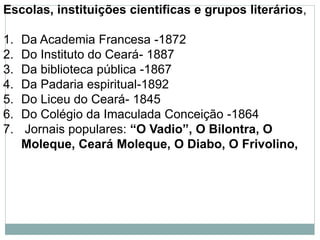 Escolas, instituições cientificas e grupos literários,
1. Da Academia Francesa -1872
2. Do Instituto do Ceará- 1887
3. Da biblioteca pública -1867
4. Da Padaria espiritual-1892
5. Do Liceu do Ceará- 1845
6. Do Colégio da Imaculada Conceição -1864
7. Jornais populares: “O Vadio”, O Bilontra, O
Moleque, Ceará Moleque, O Diabo, O Frivolino,
 