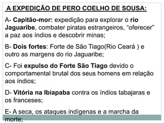 A EXPEDIÇÃO DE PERO COELHO DE SOUSA:
A- Capitão-mor: expedição para explorar o rio
Jaguaribe, combater piratas estrangeiros, “oferecer”
a paz aos índios e descobrir minas;
B- Dois fortes: Forte de São Tiago(Rio Ceará ) e
outro as margens do rio Jaguaribe;
C- Foi expulso do Forte São Tiago devido o
comportamental brutal dos seus homens em relação
aos índios;
D- Vitória na Ibiapaba contra os índios tabajaras e
os franceses;
E- A seca, os ataques indígenas e a marcha da
morte;
 