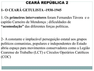 CEARÁ REPÚBLICA 2
1- O CEARÁ GETULISTA -1930-1945
1. Os primeiros interventores foram Fernandes Távora e o
capitão Carneiro de Mendonça ; dificuldades de
“acomodação” das diferentes forças políticas.
2- A constante e implacável perseguição estatal aos grupos
políticos comunistas, populares e independentes do Estado
abriu espaço para movimentos conservadores como a Legião
Cearense do Trabalho (LCT) e Círculos Operários Católicos
(COC)
 