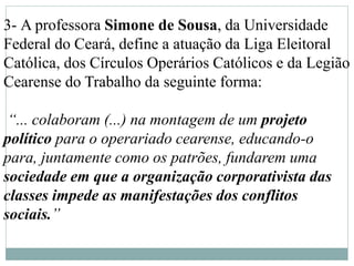 3- A professora Simone de Sousa, da Universidade
Federal do Ceará, define a atuação da Liga Eleitoral
Católica, dos Círculos Operários Católicos e da Legião
Cearense do Trabalho da seguinte forma:
“... colaboram (...) na montagem de um projeto
político para o operariado cearense, educando-o
para, juntamente como os patrões, fundarem uma
sociedade em que a organização corporativista das
classes impede as manifestações dos conflitos
sociais.”
 