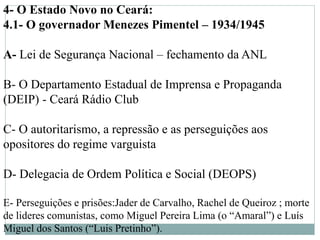 4- O Estado Novo no Ceará:
4.1- O governador Menezes Pimentel – 1934/1945
A- Lei de Segurança Nacional – fechamento da ANL
B- O Departamento Estadual de Imprensa e Propaganda
(DEIP) - Ceará Rádio Club
C- O autoritarismo, a repressão e as perseguições aos
opositores do regime varguista
D- Delegacia de Ordem Política e Social (DEOPS)
E- Perseguições e prisões:Jader de Carvalho, Rachel de Queiroz ; morte
de lideres comunistas, como Miguel Pereira Lima (o “Amaral”) e Luís
Miguel dos Santos (“Luis Pretinho”).
 