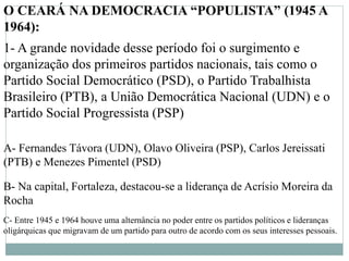 O CEARÁ NA DEMOCRACIA “POPULISTA” (1945 A
1964):
1- A grande novidade desse período foi o surgimento e
organização dos primeiros partidos nacionais, tais como o
Partido Social Democrático (PSD), o Partido Trabalhista
Brasileiro (PTB), a União Democrática Nacional (UDN) e o
Partido Social Progressista (PSP)
A- Fernandes Távora (UDN), Olavo Oliveira (PSP), Carlos Jereissati
(PTB) e Menezes Pimentel (PSD)
B- Na capital, Fortaleza, destacou-se a liderança de Acrísio Moreira da
Rocha
C- Entre 1945 e 1964 houve uma alternância no poder entre os partidos políticos e lideranças
oligárquicas que migravam de um partido para outro de acordo com os seus interesses pessoais.
 