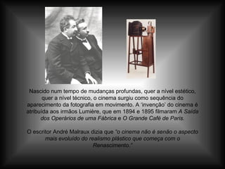 Nascido num tempo de mudanças profundas, quer a nível estético, quer a nível técnico, o cinema surgiu como sequência do aparecimento da fotografia em movimento. A ‘invenção’ do cinema é atribuída aos irmãos Lumière, que em 1894 e 1895 filmaram  A Saída dos Operários de uma Fábrica  e  O Grande Café de Paris. O escritor André Malraux dizia que  “o cinema não é senão o aspecto mais evoluído do realismo plástico que começa com o Renascimento.” 