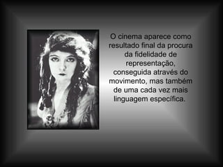 O cinema aparece como resultado final da procura da fidelidade de representação, conseguida através do movimento, mas também de uma cada vez mais linguagem específica.  