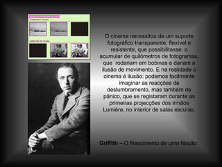 O cinema necessitou de um suporte fotográfico transparente, flexível e resistente, que possibilitasse  o acumular de quilómetros de fotogramas, que  rodariam em bobinas e dariam a ilusão de movimento. E na realidade o cinema é ilusão: podemos facilmente imaginar as reacções de deslumbramento, mas também de pânico, que se registaram durante as primeiras projecções dos irmãos Lumière, no interior de salas escuras. Griffith –  O Nascimento de uma Nação 