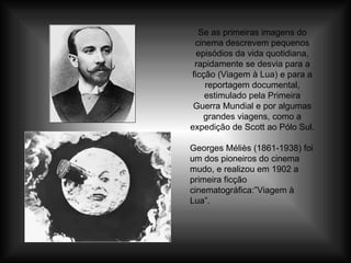 Se as primeiras imagens do cinema descrevem pequenos episódios da vida quotidiana, rapidamente se desvia para a ficção (Viagem à Lua) e para a reportagem documental, estimulado pela Primeira Guerra Mundial e por algumas grandes viagens, como a expedição de Scott ao Pólo Sul. Georges Méliès (1861-1938) foi um dos pioneiros do cinema mudo, e realizou em 1902 a primeira ficção cinematográfica:”Viagem à Lua”. 