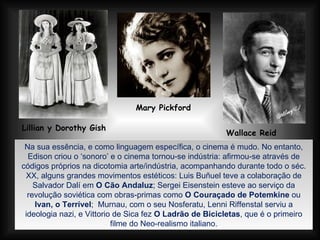 Lillian y Dorothy Gish   Mary Pickford   Wallace Reid Na sua essência, e como linguagem específica, o cinema é mudo. No entanto, Edison criou o ‘sonoro’ e o cinema tornou-se indústria: afirmou-se através de códigos próprios na dicotomia arte/indústria, acompanhando durante todo o séc. XX, alguns grandes movimentos estéticos: Luis Buñuel teve a colaboração de Salvador Dalí em  O Cão Andaluz ; Sergei Eisenstein esteve ao serviço da revolução soviética com obras-primas como  O Couraçado de Potemkine  ou  Ivan, o Terrível ;  Murnau, com o seu Nosferatu, Lenni Riffenstal serviu a ideologia nazi, e Vittorio de Sica fez  O Ladrão de Bicicletas , que é o primeiro filme do Neo-realismo italiano. 