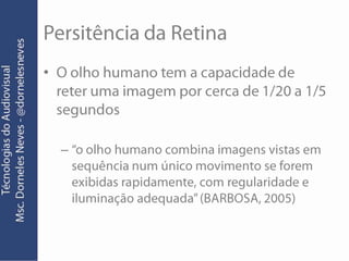 Persitência da RetinaO olho humano tem a capacidade de reter uma imagem por cerca de 1/20 a 1/5 segundos“o olho humano combina imagens vistas em sequência num único movimento se forem exibidas rapidamente, com regularidade e iluminação adequada” (BARBOSA, 2005)