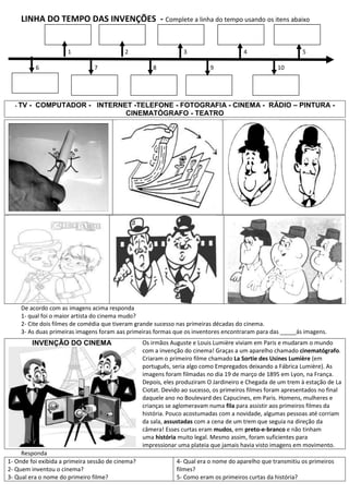 LINHA DO TEMPO DAS INVENÇÕES - Complete a linha do tempo usando os itens abaixo


                      1                    2                      3                       4                   5

          6                     7                     8                     9                        10




  - TV   - COMPUTADOR - INTERNET -TELEFONE - FOTOGRAFIA - CINEMA - RÁDIO – PINTURA -
                               CINEMATÓGRAFO - TEATRO




                                                                                  -----




     De acordo com as imagens acima responda
     1- qual foi o maior artista do cinema mudo?
     2- Cite dois filmes de comédia que tiveram grande sucesso nas primeiras décadas do cinema.
     3- As duas primeiras imagens foram aas primeiras formas que os inventores encontraram para das _____ás imagens.
         INVENÇÃO DO CINEMA                        Os irmãos Auguste e Louis Lumière viviam em Paris e mudaram o mundo
                                                   com a invenção do cinema! Graças a um aparelho chamado cinematógrafo.
                                                   Criaram o primeiro filme chamado La Sortie des Usines Lumière (em
                                                   português, seria algo como Empregados deixando a Fábrica Lumière). As
                                                   imagens foram filmadas no dia 19 de março de 1895 em Lyon, na França.
                                                   Depois, eles produziram O Jardineiro e Chegada de um trem à estação de La
                                                   Ciotat. Devido ao sucesso, os primeiros filmes foram apresentados no final
                                                   daquele ano no Boulevard des Capucines, em Paris. Homens, mulheres e
                                                   crianças se aglomeravam numa fila para assistir aos primeiros filmes da
                                                   história. Pouco acostumadas com a novidade, algumas pessoas até corriam
                                                   da sala, assustadas com a cena de um trem que seguia na direção da
                                                   câmera! Esses curtas eram mudos, em preto-e-branco e não tinham
                                                   uma história muito legal. Mesmo assim, foram suficientes para
                                                   impressionar uma plateia que jamais havia visto imagens em movimento.
     Responda
1- Onde foi exibida a primeira sessão de cinema?               4- Qual era o nome do aparelho que transmitiu os primeiros
2- Quem inventou o cinema?                                     filmes?
3- Qual era o nome do primeiro filme?                          5- Como eram os primeiros curtas da história?
 