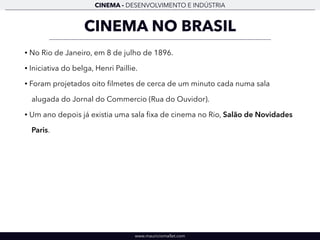 CINEMA - DESENVOLVIMENTO E INDÚSTRIA 
CINEMA NO BRASIL 
• No Rio de Janeiro, em 8 de julho de 1896. 
• Iniciativa do belga, Henri Paillie. 
• Foram projetados oito filmetes de cerca de um minuto cada numa sala 
alugada do Jornal do Commercio (Rua do Ouvidor). 
• Um ano depois já existia uma sala fixa de cinema no Rio, Salão de Novidades 
Paris. 
www.mauriciomallet.com 
 