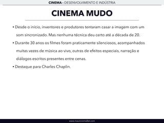 CINEMA - DESENVOLVIMENTO E INDÚSTRIA 
CINEMA MUDO 
• Desde o início, inventores e produtores tentaram casar a imagem com um 
som sincronizado. Mas nenhuma técnica deu certo até a década de 20. 
• Durante 30 anos os filmes foram praticamente silenciosos, acompanhados 
muitas vezes de música ao vivo, outras de efeitos especiais, narração e 
diálogos escritos presentes entre cenas. 
• Destaque para Charles Chaplin. 
www.mauriciomallet.com 
 