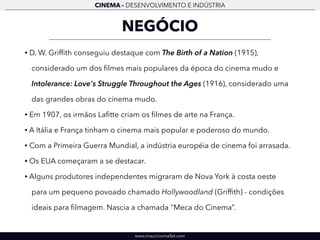 CINEMA - DESENVOLVIMENTO E INDÚSTRIA 
NEGÓCIO 
• D. W. Griffith conseguiu destaque com The Birth of a Nation (1915), 
considerado um dos filmes mais populares da época do cinema mudo e 
Intolerance: Love's Struggle Throughout the Ages (1916), considerado uma 
das grandes obras do cinema mudo. 
• Em 1907, os irmãos Lafitte criam os filmes de arte na França. 
• A Itália e França tinham o cinema mais popular e poderoso do mundo. 
• Com a Primeira Guerra Mundial, a indústria européia de cinema foi arrasada. 
• Os EUA começaram a se destacar. 
• Alguns produtores independentes migraram de Nova York à costa oeste 
para um pequeno povoado chamado Hollywoodland (Griffith) - condições 
ideais para filmagem. Nascia a chamada "Meca do Cinema”. 
www.mauriciomallet.com 
 
