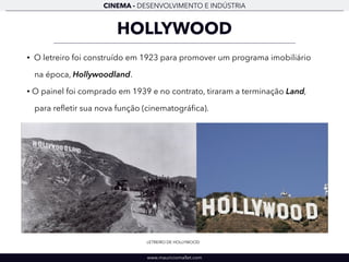 CINEMA - DESENVOLVIMENTO E INDÚSTRIA 
HOLLYWOOD 
• O letreiro foi construído em 1923 para promover um programa imobiliário 
na época, Hollywoodland. 
• O painel foi comprado em 1939 e no contrato, tiraram a terminação Land, 
para refletir sua nova função (cinematográfica). 
LETREIRO DE HOLLYWOOD 
www.mauriciomallet.com 
 