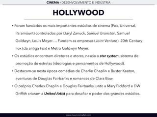 CINEMA - DESENVOLVIMENTO E INDÚSTRIA 
HOLLYWOOD 
• Foram fundados os mais importantes estúdios de cinema (Fox, Universal, 
Paramount) controlados por Daryl Zanuck, Samuel Bronston, Samuel 
Goldwyn, Louis Meyer…. Fundem as empresas (Joint Venture): 20th Century 
Fox (da antiga Fox) e Metro Goldwyn Meyer. 
• Os estúdios encontram diretores e atores, nascia o star system, sistema de 
promoção de estrelas (ideologias e pensamentos de Hollywood). 
• Destacam-se nesta época comédias de Charlie Chaplin e Buster Keaton, 
aventuras de Douglas Fairbanks e romances de Clara Bow. 
• O próprio Charles Chaplin e Douglas Fairbanks junto a Mary Pickford e DW 
Griffith criaram a United Artist para desafiar o poder dos grandes estúdios. 
www.mauriciomallet.com 
 