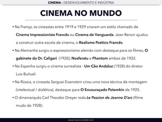 CINEMA - DESENVOLVIMENTO E INDÚSTRIA 
CINEMA NO MUNDO 
• Na França, os cineastas entre 1919 e 1929 criaram um estilo chamado de 
Cinema Impressionista Francês ou Cinema de Vanguarda. Jean Renoir ajudou 
a construir outra escola de cinema, o Realismo Poético Francês. 
• Na Alemanha surgiu o expressionismo alemão com destaque para os filmes, O 
gabinete do Dr. Caligari (1920), Nosferatu e Phantom ambos de 1922. 
• Na Espanha surgiu o cinema surrealista - Um Cão Andaluz (1928) do diretor 
Luis Buñuel. 
• Na Rússia, o cineasta Serguei Eisenstein criou uma nova técnica de montagem 
(intelectual / dialética), destaque para O Encouraçado Potemkin de 1925. 
• O dinamarquês Carl Theodor Dreyer roda Le Passion de Jeanne D’arc (filme 
mudo de 1928). 
www.mauriciomallet.com 
 