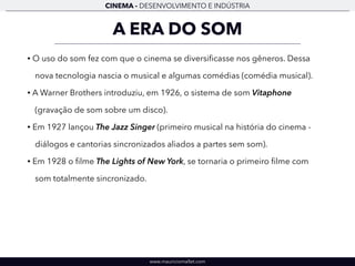 CINEMA - DESENVOLVIMENTO E INDÚSTRIA 
A ERA DO SOM 
• O uso do som fez com que o cinema se diversificasse nos gêneros. Dessa 
nova tecnologia nascia o musical e algumas comédias (comédia musical). 
• A Warner Brothers introduziu, em 1926, o sistema de som Vitaphone 
(gravação de som sobre um disco). 
• Em 1927 lançou The Jazz Singer (primeiro musical na história do cinema - 
diálogos e cantorias sincronizados aliados a partes sem som). 
• Em 1928 o filme The Lights of New York, se tornaria o primeiro filme com 
som totalmente sincronizado. 
www.mauriciomallet.com 
 