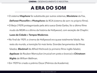CINEMA - DESENVOLVIMENTO E INDÚSTRIA 
A ERA DO SOM 
• O sistema Vitaphone foi substituído por outros sistemas, Movietone da Fox, 
DeForest Phonofilm e Photophone da RCA (sistema de som no próprio filme). 
• O Beijo (1929) protagonizado pela atriz sueca Greta Garbo, foi o último filme 
mudo da MGM e o último da história de Hollywood, com exceção de Chaplin: 
Luzes da Cidade e Tempos Modernos. 
• No final de 1929, o cinema de Hollywood era quase totalmente falado. No 
resto do mundo, a transição foi mais lenta. Grandes lançamentos de filmes 
falados: Blackmail de Alfred Hitchcock (o primeiro filme inglês falado), 
Applause de Rouben Mamoulian (musical em preto e branco) e Chinatown 
Nights de William Wellman. 
• Em 1929 foi criado o prêmio Oscar (Prêmios da Academia). 
www.mauriciomallet.com 
 