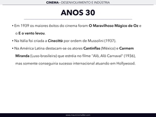 CINEMA - DESENVOLVIMENTO E INDÚSTRIA 
ANOS 30 
• Em 1939 os maiores êxitos do cinema foram O Maravilhoso Mágico de Oz e 
o E o vento levou. 
• Na Itália foi criada a Cinecittà por ordem de Mussolini (1937). 
• Na América Latina destacam-se os atores Cantinflas (México) e Carmem 
Miranda (Luso-brasileira) que estréia no filme "Alô, Alô Carnaval" (1936), 
mas somente conseguiria sucesso internacional atuando em Hollywood. 
www.mauriciomallet.com 
 