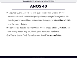CINEMA - DESENVOLVIMENTO E INDÚSTRIA 
ANOS 40 
• A Segunda Guerra Mundial fez com que a Inglaterra e Estados Unidos 
produzissem vários filmes com apelo patriota (propaganda de guerra). No 
final da guerra haviam filmes anti-nazistas. Destaque para Casablanca (1943) 
com Humphrey Bogart. 
• No começo da década, o diretor Orson Welles lançou o filme Cidadão Kane 
com inovações nos ângulos de filmagem e narrativa não linear. 
• Em 1946, o diretor Frank Capra lançou o filme It's a wonderful life. 
www.mauriciomallet.com 
 
