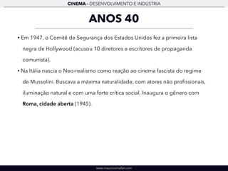 CINEMA - DESENVOLVIMENTO E INDÚSTRIA 
ANOS 40 
• Em 1947, o Comitê de Segurança dos Estados Unidos fez a primeira lista 
negra de Hollywood (acusou 10 diretores e escritores de propaganda 
comunista). 
• Na Itália nascia o Neo-realismo como reação ao cinema fascista do regime 
de Mussolini. Buscava a máxima naturalidade, com atores não profissionais, 
iluminação natural e com uma forte crítica social. Inaugura o gênero com 
Roma, cidade aberta (1945). 
www.mauriciomallet.com 
 