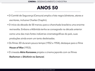CINEMA - DESENVOLVIMENTO E INDÚSTRIA 
ANOS 50 
• O Comitê de Segurança (Censura) amplia a lista negra (diretores, atores e 
escritores, inclusive Charles Chaplin). 
• O início da década de 50 marcou para a chanchada brasileira uma enorme 
reviravolta. Embora a Atlântida tenha se consagrado na década anterior 
como uma das mais fortes indústrias cinematográficas do país, suas 
produções ainda eram um tanto desleixadas. 
• Os filmes 3D duraram pouco tempo (1952 a 1954), destaque para o filme 
House of Wax (1953). 
• O cineasta Akira Kurosawa projeta o cinema japonês com os filmes 
Rashomon e Shichinin no Samurai. 
www.mauriciomallet.com 
 