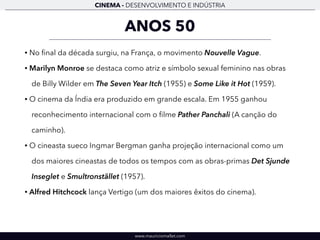 CINEMA - DESENVOLVIMENTO E INDÚSTRIA 
ANOS 50 
• No final da década surgiu, na França, o movimento Nouvelle Vague. 
• Marilyn Monroe se destaca como atriz e símbolo sexual feminino nas obras 
de Billy Wilder em The Seven Year Itch (1955) e Some Like it Hot (1959). 
• O cinema da Índia era produzido em grande escala. Em 1955 ganhou 
reconhecimento internacional com o filme Pather Panchali (A canção do 
caminho). 
• O cineasta sueco Ingmar Bergman ganha projeção internacional como um 
dos maiores cineastas de todos os tempos com as obras-primas Det Sjunde 
Inseglet e Smultronstället (1957). 
• Alfred Hitchcock lança Vertigo (um dos maiores êxitos do cinema). 
www.mauriciomallet.com 
 