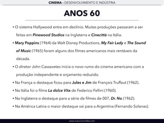 CINEMA - DESENVOLVIMENTO E INDÚSTRIA 
ANOS 60 
• O sistema Hollywood entra em declínio. Muitas produções passaram a ser 
feitas em Pinewood Studios na Inglaterra e Cinecittà na Itália. 
• Mary Poppins (1964) da Walt Disney Productions, My Fair Lady e The Sound 
of Music (1965) foram alguns dos filmes americanos mais rentáveis da 
década. 
• O diretor John Cassavetes inicia o novo rumo do cinema americano com a 
produção independente e orçamento reduzido. 
• Na França o destaque ficou para Jules e Jim de François Truffaut (1962). 
• Na Itália foi o filme La dolce Vita de Federico Fellini (1960). 
• Na Inglaterra o destaque para a série de filmes de 007, Dr. No (1962). 
• Na América Latina o maior destaque vai para a Argentina (Fernando Solanas). 
www.mauriciomallet.com 
 