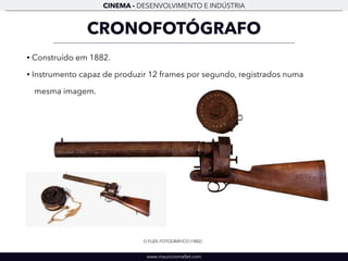 CINEMA - DESENVOLVIMENTO E INDÚSTRIA 
CRONOFOTÓGRAFO 
• Construído em 1882. 
• Instrumento capaz de produzir 12 frames por segundo, registrados numa 
mesma imagem. 
O FUZIL FOTOGRÁFICO (1882) 
www.mauriciomallet.com 
 
