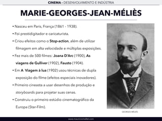 CINEMA - DESENVOLVIMENTO E INDÚSTRIA 
MARIE-GEORGES-JEAN-MÉLIÈS 
• Nasceu em Paris, França (1861 - 1938). 
• Foi prestidigitador e caricaturista. 
• Criou efeitos como o Stop-action, além de utilizar 
filmagem em alta velocidade e múltiplas exposições. 
• Fez mais de 500 filmes: Joana D’Arc (1900), As 
viagens de Gulliver (1902), Fausto (1904). 
• Em A Viagem à lua (1902) usou técnicas de dupla 
exposição do filme (efeitos especiais inovadores). 
• Primeiro cineasta a usar desenhos de produção e 
storyboards para projetar suas cenas. 
• Construiu o primeiro estúdio cinematográfico da 
Europa (Star-Film). 
www.mauriciomallet.com 
GEORGES MÉLIÈS 
 