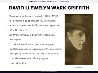 CINEMA - DESENVOLVIMENTO E INDÚSTRIA 
DAVID LLEWELYN WARK GRIFFITH 
• Nasceu em La Grange, Kentucky (1875 - 1948). 
• Foi jornalista e balconista em lojas e livrarias. 
• Iniciou no cinema em 1908 (curta-metragens: de 
15 a 18 minutos). 
• Em 1914, começou a dirigir filmes de longa-metragem. 
• É o primeiro a utilizar o close, a montagem 
paralela, o suspense e os movimentos de câmera. 
• Inovações profundas na forma de fazer cinema, 
considerado o criador da linguagem 
cinematográfica. 
www.mauriciomallet.com 
D. W. GRIFFITH 
 